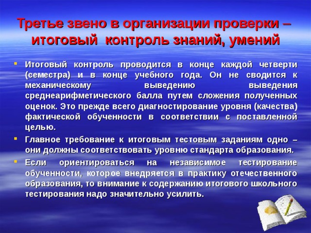 Третье звено в организации проверки    итоговый контроль знаний, умений Итоговый контроль проводится в конце каждой четверти (семестра) и в конце учебного года. Он не сводится к механическому выведению выведения среднеарифметического балла путем сложения полученных оценок. Это прежде всего диагностирование уровня (качества) фактической обученности в соответствии с поставленной целью. Главное требование к итоговым тестовым заданиям одно – они должны соответствовать уровню стандарта образования. Если ориентироваться на независимое тестирование обученности, которое внедряется в практику отечественного образования, то внимание к содержанию итогового школьного тестирования надо значительно усилить. 