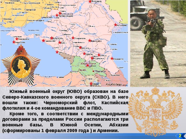 Южный военный округ (ЮВО) образован на базе Северо-Кавказского военного округа (СКВО). В него вошли также: Черноморский флот, Каспийская флотилия и 4-ое командование ВВС и ПВО. Кроме того, в соответствии с международными договорами за пределами России располагаются три военные базы. В Южной Осетии, Абхазии (сформированы 1 февраля 2009 года ) и Армении. 2 