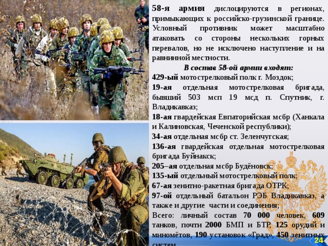 58-я армия дислоцируются в регионах, примыкающих к российско-грузинской границе. Условный противник может масштабно атаковать со стороны нескольких горных перевалов, но не исключено наступление и на равнинной местности. В состав 58-ой армии входят: 429-ый мотострелковый полк г. Моздок; 19-ая отдельная мотострелковая бригада, бывший 503 мсп 19 мсд п. Спутник, г. Владикавказ; 18-ая гвардейская Евпаторийская мсбр (Ханкала и Калиновская, Чеченской республики); 34-ая отдельная мсбр ст. Зеленчугская; 136-ая гвардейская отдельная мотострелковая бригада Буйнакск; 205–ая отдельная мсбр Будёновск; 135-ый отдельный мотострелковый полк; 67-ая зенитно-ракетная бригада ОТРК; 97-ой отдельный батальон РЭБ Владикавказ, а также и другие части и соединения; Всего: личный состав 70 000 человек, 609 танков, почти 2000 БМП и БТР, 125 орудий и миномётов, 190 установок «Град», 450 зенитных систем 24 