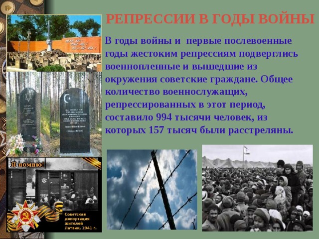 РЕПРЕССИИ В ГОДЫ ВОЙНЫ В годы войны и первые послевоенные годы жестоким репрессиям подверглись военнопленные и  вышедшие из окружения советские граждане. Общее количество военнослужащих, репрессированных в этот период, составило 994 тысячи человек, из которых 157 тысяч были расстреляны.    