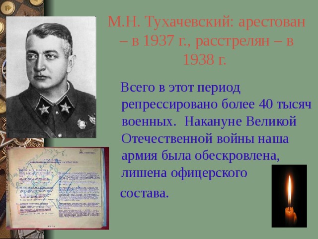 М.Н. Тухачевский: арестован – в 1937 г., расстрелян – в 1938 г.   Всего в этот период репрессировано более 40 тысяч военных. Накануне Великой Отечественной войны наша армия была обескровлена, лишена офицерского  состава. 