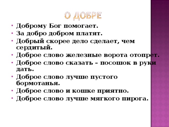 Доброму Бог помогает. За добро добром платят. Добрый скорее дело сделает, чем сердитый. Доброе слово железные ворота отопрет. Доброе слово сказать – посошок в руки дать. Доброе слово лучше пустого бормотанья. Доброе слово и кошке приятно. Доброе слово лучше мягкого пирога. 