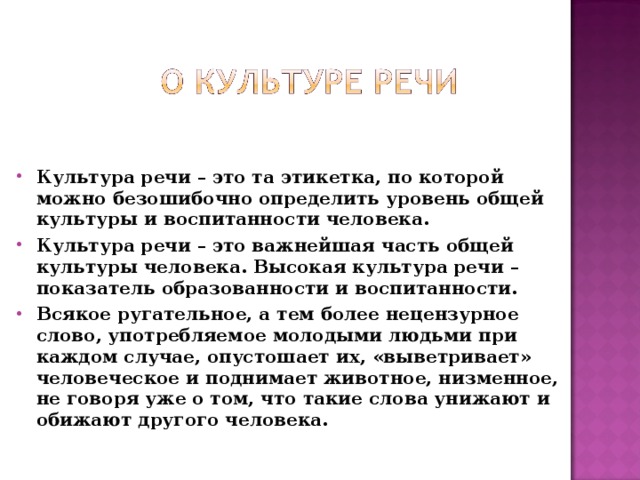 Культура речи – это та этикетка, по которой можно безошибочно определить уровень общей культуры и воспитанности человека. Культура речи – это важнейшая часть общей культуры человека. Высокая культура речи – показатель образованности и воспитанности. Всякое ругательное, а тем более нецензурное слово, употребляемое молодыми людьми при каждом случае, опустошает их, «выветривает» человеческое и поднимает животное, низменное, не говоря уже о том, что такие слова унижают и обижают другого человека.  