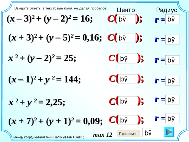 Центр Вводите ответы в текстовые поля, не делая пробелов Радиус ( ); C ( x – 3) 2 + ( y – 2) 2 = 16; r = ( ); ( x + 3) 2 + ( y – 5) 2 = 0,16; C r = ( ); C x 2 + ( y – 2) 2 = 25; r = ( ); C ( x – 1) 2 + y 2 = 144; r = Между координатами точки записывается знак «;» r = ( ); C x 2 + y 2 = 2,25; r = ( ); C ( x + 7) 2 + ( y + 1) 2 = 0,09; max 12  Между координатами точки записывается знак ;  