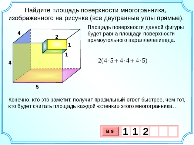  Найдите площадь поверхности многогранника, изображенного на рисунке (все двугранные углы прямые). Площадь поверхности данной фигуры будет равна площади поверхности прямоугольного параллелепипеда. 4 2 1 1 4 5 Открытый банк заданий ЕГЭ по математике. http://mathege.ru/or/ege/Main.html Конечно, кто это заметит, получит правильный ответ быстрее, чем тот, кто будет считать площадь каждой «стенки» этого многогранника… 1 2 1 В 9 х 3 х 1 0 11 