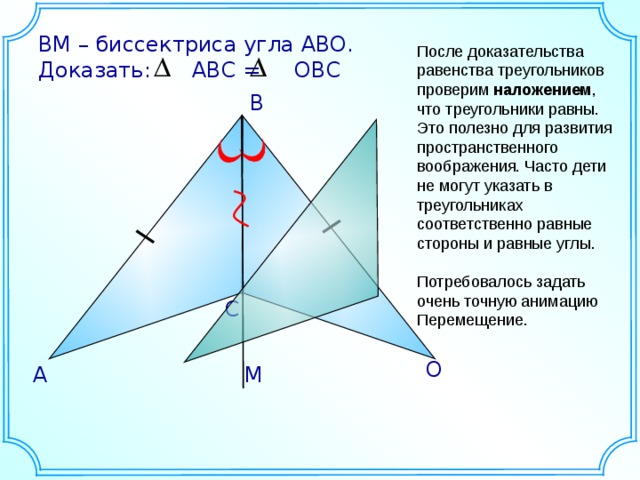 ВM – биссектриса угла АВО. Доказать: АВС = ОВС После доказательства равенства треугольников проверим наложением , что треугольники равны. Это полезно для развития пространственного воображения. Часто дети не могут указать в треугольниках соответственно равные стороны и равные углы. Потребовалось задать очень точную анимацию Перемещение. B С О М А 