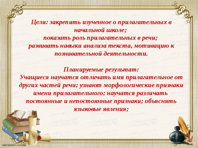 Цели: закрепить изученное о прилагательных в начальной школе; показать роль прилагательных в речи; развивать навыки анализа текста, мотивацию к познавательной деятельности.  Планируемые результат: Учащиеся научатся отличать имя прилагательное от других частей речи; узнают морфологические признаки имени прилагательного; научатся различать постоянные и непостоянные признаки; объяснять языковые явления; 