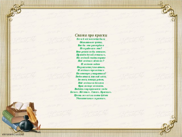      Сказка про краски  Если б всё на свете было  Одинакового цвета,  Вас бы это рассердило  Или радовало это?  Кто решился бы отныне,  Приходя домой усталым,  На зелёной спать перине  Под зелёным одеялом?  И зелёною водою  На рассвете умываться,  И зелёным-презелёным  Полотенцем утираться?  Любоваться, как над вами,  Зеленея, птицы реют,  Над зелёными домами  Ярко солнце зеленеет.  Видеть мир привыкли люди  Белым. Жёлтым. Синим. Красным.  Пусть же всё на свете будет  Удивительным и разным.   
