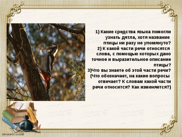     1) Какие средства языка помогли  узнать дятла, хотя название  птицы ни разу не упомянуто?  2) К какой части речи относятся  слова, с помощью которых дано  точное и выразительное описание  птицы?  3)Что вы знаете об этой части речи?  (Что обозначает, на какие вопросы  отвечает? К словам какой части  речи относится? Как изменяется?)    