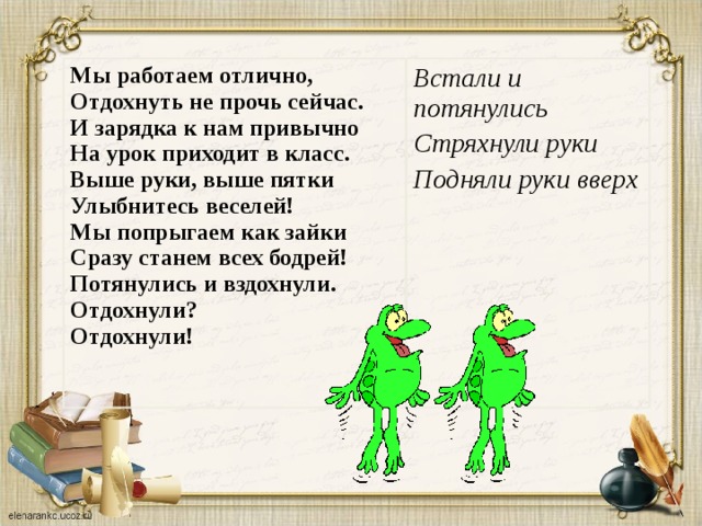 Мы работаем отлично,  Отдохнуть не прочь сейчас.  И зарядка к нам привычно  На урок приходит в класс.  Выше руки, выше пятки  Улыбнитесь веселей!  Мы попрыгаем как зайки  Сразу станем всех бодрей!  Потянулись и вздохнули.  Отдохнули?  Отдохнули! Встали и потянулись Стряхнули руки Подняли руки вверх  