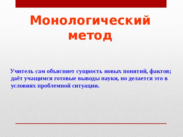 Монологический метод  Учитель сам объясняет сущность новых понятий, фактов; даёт учащимся готовые выводы науки, но делается это в условиях проблемной ситуации.  