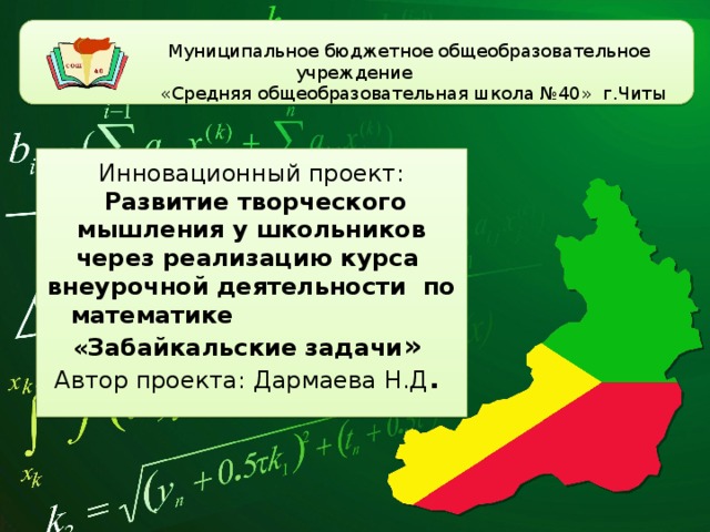   Муниципальное бюджетное общеобразовательное учреждение  «Средняя общеобразовательная школа №40» г.Читы  Инновационный проект:   Развитие творческого мышления у школьников через реализацию курса внеурочной деятельности по математике  «Забайкальские задачи »  Автор проекта: Дармаева Н.Д .   