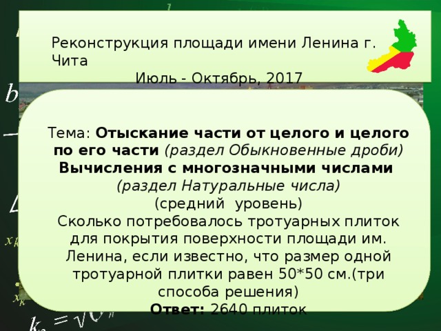          Реконструкция площади имени Ленина г. Чита Июль - Октябрь, 2017          Тема: Отыскание части от целого и целого по его части (раздел Обыкновенные дроби) Вычисления с многозначными числами (раздел Натуральные числа) (средний уровень) Сколько потребовалось тротуарных плиток для покрытия поверхности площади им. Ленина, если известно, что размер одной тротуарной плитки равен 50*50 см.(три способа решения) Ответ: 2640 плиток 