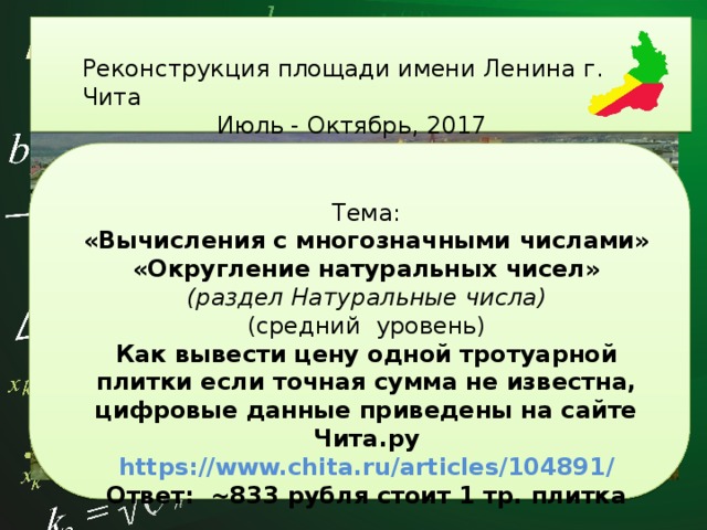          Реконструкция площади имени Ленина г. Чита Июль - Октябрь, 2017          Тема: «Вычисления с многозначными числами» «Округление натуральных чисел» (раздел Натуральные числа) (средний уровень) Как вывести цену одной тротуарной плитки если точная сумма не известна, цифровые данные приведены на сайте Чита.ру https://www.chita.ru/articles/104891/ Ответ: ~833 рубля стоит 1 тр. плитка 