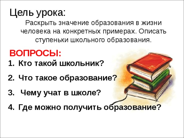 Цель урока: Раскрыть значение образования в жизни человека на конкретных примерах. Описать ступеньки школьного образования. ВОПРОСЫ: Кто такой школьник? Что такое образование?  Чему учат в школе? Где можно получить образование?  