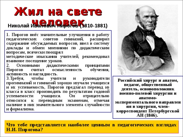 Жил на свете человек Николай Иванович Пирогов (1810-1881) 1. Пирогов внёс значительные улучшения в работу педагогических советов гимназий, расширил содержание обсуждаемых вопросов, ввел в систему доклады и обмен мнениями по дидактическим вопросам, всячески поощрял методические изыскания учителей, рекомендовал взаимное посещение уроков. 2. Основными дидактическими принципами Пирогов считал осмысленность обучения, активность и наглядность. 3.Требуя, чтобы учителя и руководители прогимназий и гимназий хорошо изучали учащихся и их успеваемость, Пирогов предлагал перевод из класса в класс производить по результатам годовой успеваемости учащихся. Он отрицательно относился к переводным экзаменам, отмечая наличие в них значительного элемента случайности и формализма. Российский хирург и анатом, педагог, общественный деятель, основоположник военно-полевой хирургии и анатомо-экспериментального направления в хирургии, член-корреспондент Петербургской АН (1846).  Что тебе представляется наиболее ценным в педагогических взглядах Н.И. Пирогова? 