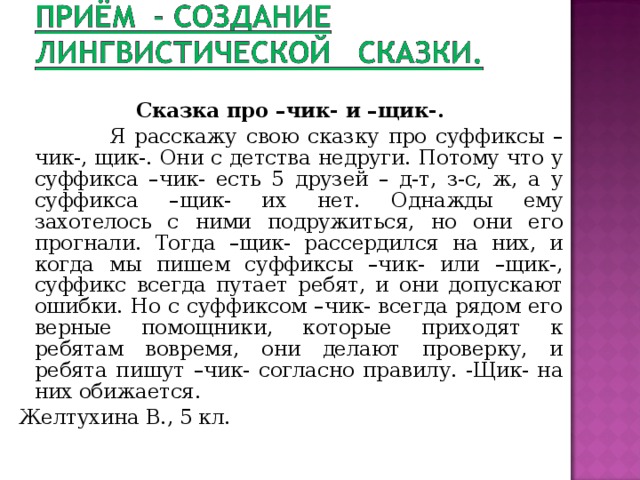 Сказка про –чик- и –щик-.  Я расскажу свою сказку про суффиксы –чик-, щик-. Они с детства недруги. Потому что у суффикса –чик- есть 5 друзей – д-т, з-с, ж, а у суффикса –щик- их нет. Однажды ему захотелось с ними подружиться, но они его прогнали. Тогда –щик- рассердился на них, и когда мы пишем суффиксы –чик- или –щик-, суффикс всегда путает ребят, и они допускают ошибки. Но с суффиксом –чик- всегда рядом его верные помощники, которые приходят к ребятам вовремя, они делают проверку, и ребята пишут –чик- согласно правилу. -Щик- на них обижается. Желтухина В., 5 кл. 