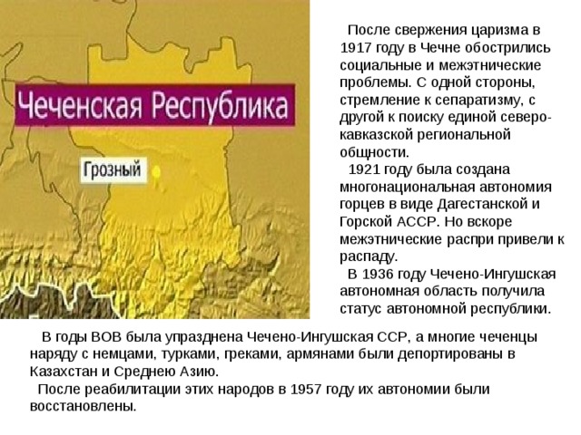  После  свержения  царизма  в 1917 году  в  Чечне  обострились  социальные  и  межэтнические  проблемы . С  одной  стороны , стремление  к  сепаратизму , с  другой  к  поиску  единой  северо - кавказской  региональной  общности .  1921 году  была  создана  многонациональная  автономия  горцев  в  виде  Дагестанской  и  Горской  АССР . Но  вскоре  межэтнические  распри  привели  к  распаду .  В 1936 году  Чечено - Ингушская  автономная  область  получила  статус  автономной  республики .  В  годы  ВОВ  была  упразднена  Чечено - Ингушская  ССР , а  многие  чеченцы  наряду  с  немцами , турками , греками , армянами  были  депортированы  в  Казахстан  и  Среднею  Азию .  После  реабилитации  этих  народов  в 1957 году  их  автономии  были  восстановлены . 