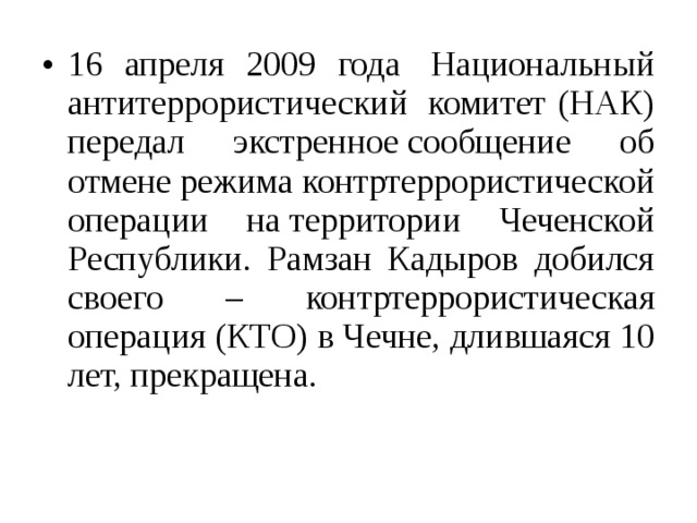 16 апреля 2009 года  Национальный антитеррористический  комитет (НАК) передал экстренное сообщение об отмене режима контртеррористической операции на территории Чеченской Республики. Рамзан Кадыров добился своего – контртеррористическая операция (КТО) в Чечне, длившаяся 10 лет, прекращена. 