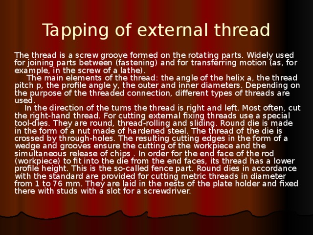 Tapping of external thread The thread is a screw groove formed on the rotating parts. Widely used for joining parts between (fastening) and for transferring motion (as, for example, in the screw of a lathe).       The main elements of the thread: the angle of the helix a, the thread pitch p, the profile angle y, the outer and inner diameters. Depending on the purpose of the threaded connection, different types of threads are used.      In the direction of the turns the thread is right and left. Most often, cut the right-hand thread.  For cutting external fixing threads use a special tool-dies. They are round, thread-rolling and sliding. Round die is made in the form of a nut made of hardened steel. The thread of the die is crossed by through-holes. The resulting cutting edges in the form of a wedge and grooves ensure the cutting of the workpiece and the simultaneous release of chips . In order for the end face of the rod (workpiece) to fit into the die from the end faces, its thread has a lower profile height. This is the so-called fence part. Round dies in accordance with the standard are provided for cutting metric threads in diameter from 1 to 76 mm. They are laid in the nests of the plate holder and fixed there with studs with a slot for a screwdriver. 