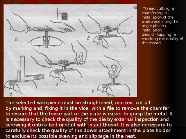  Thread cutting: a - chamfering; b - installation of the workpiece along the angle piece; c - installation  dies; d - tapping; e - checking the quality of the thread. The selected workpiece must be straightened, marked, cut off  by marking and, fixing it in the vice, with a file to remove the chamfer  to ensure that the fence part of the plate is easier to grasp the metal. It is necessary to check the quality of the die by external inspection and screwing it onto a bolt or stud with intact thread. It is also necessary to carefully check the quality of the dowel attachment in the  plate holder  to exclude its possible skewing and slippage in the nest. 