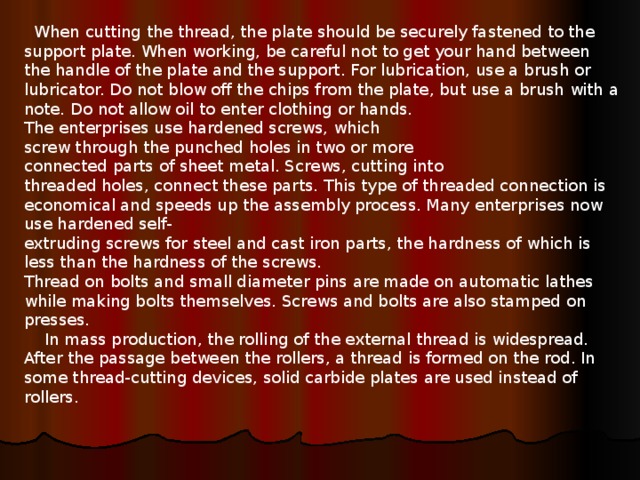  When cutting the thread, the plate should be securely fastened to the support plate. When working, be careful not to get your hand between the handle of the plate and the support. For lubrication, use a brush or lubricator. Do not blow off the chips from the plate, but use a brush with a note. Do not allow oil to enter clothing or hands. The enterprises use hardened screws, which  screw through the punched holes in two or more  connected parts of sheet metal. Screws, cutting into  threaded holes, connect these parts. This type of threaded connection is economical and speeds up the assembly process. Many enterprises now use hardened self-  extruding screws for steel and cast iron parts, the hardness of which is less than the hardness of the screws. Thread on bolts and small diameter pins are made on automatic lathes while making bolts themselves. Screws and bolts are also stamped on presses.      In mass production, the rolling of the external thread is widespread. After the passage between the rollers, a thread is formed on the rod. In some thread-cutting devices, solid carbide plates are used instead of rollers. 