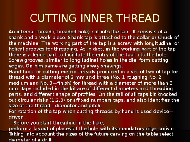 CUTTING INNER THREAD An internal thread (threaded hole) cut into the tap . It consists of a shank and a work piece. Shank tap is attached to the collar or Chuck of the machine. The working part of the tap is a screw with longitudinal or helical grooves for threading. As in dies, in the working part of the tap there is a fence part to facilitate the entry of the tool into the hole. Screw grooves, similar to longitudinal holes in the die, form cutting edges. On him same are getting away shavings. Hand taps for cutting metric threads produced in a set of two of tap for thread with a diameter of 3 mm and three (No. 1 roughing No. 2 medium and No. 3—finish) for thread with a diameter of more than 3 mm. Taps included in the kit are of different diameters and threading parts, and different shape of profiles. On the tail of all taps kit knocked out circular risks (1,2,3) or affixed numbers taps, and also identifies the size of the thread—diameter and pitch. For rotation of the tap when cutting threads by hand is used device—driver.  Before you start threading in the hole, perform a layout of places of the hole with its mandatory nigerianism. Taking into account the sizes of the future carving on the table select diameter of a drill. 