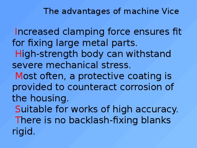  The advantages of machine Vice    I ncreased clamping force ensures fit for fixing large metal parts.   H igh-strength body can withstand severe mechanical stress.   M ost often, a protective coating is provided to counteract corrosion of the housing.   S uitable for works of high accuracy.   T here is no backlash-fixing blanks rigid.   