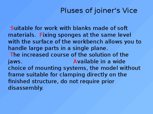  Pluses of joiner's Vice    S uitable for work with blanks made of soft materials. F ixing sponges at the same level with the surface of the workbench allows you to handle large parts in a single plane.   T he increased course of the solution of the jaws. A vailable in a wide choice of mounting systems, the model without frame suitable for clamping directly on the finished structure, do not require prior disassembly.   