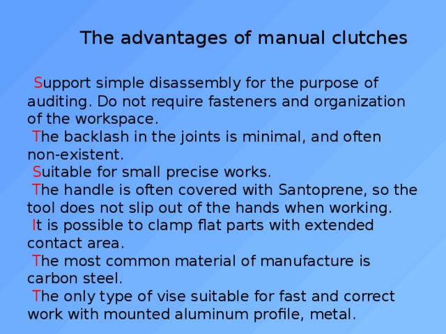  The advantages of manual clutches    S upport simple disassembly for the purpose of auditing. Do not require fasteners and organization of the workspace.   T he backlash in the joints is minimal, and often non-existent.   S uitable for small precise works.   T he handle is often covered with Santoprene, so the tool does not slip out of the hands when working.   I t is possible to clamp flat parts with extended contact area.   T he most common material of manufacture is carbon steel.   T he only type of vise suitable for fast and correct work with mounted aluminum profile, metal. 