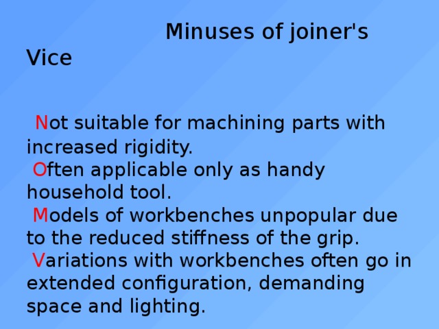  Minuses of joiner's Vice    N ot suitable for machining parts with increased rigidity.   O ften applicable only as handy household tool.   M odels of workbenches unpopular due to the reduced stiffness of the grip.   V ariations with workbenches often go in extended configuration, demanding space and lighting. 