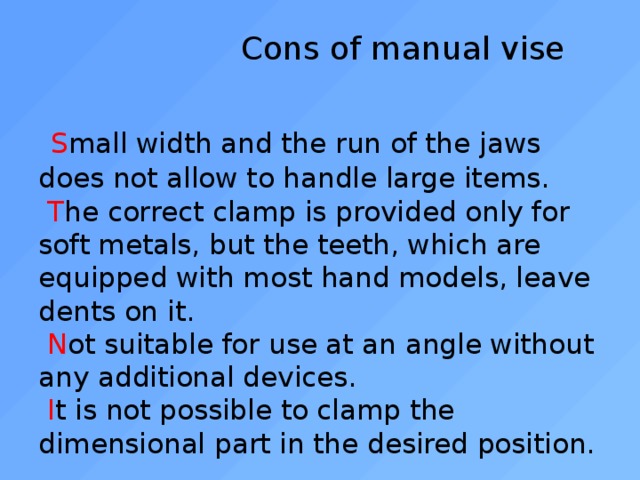  Cons of manual vise    S mall width and the run of the jaws does not allow to handle large items.   T he correct clamp is provided only for soft metals, but the teeth, which are equipped with most hand models, leave dents on it.   N ot suitable for use at an angle without any additional devices.   I t is not possible to clamp the dimensional part in the desired position. 