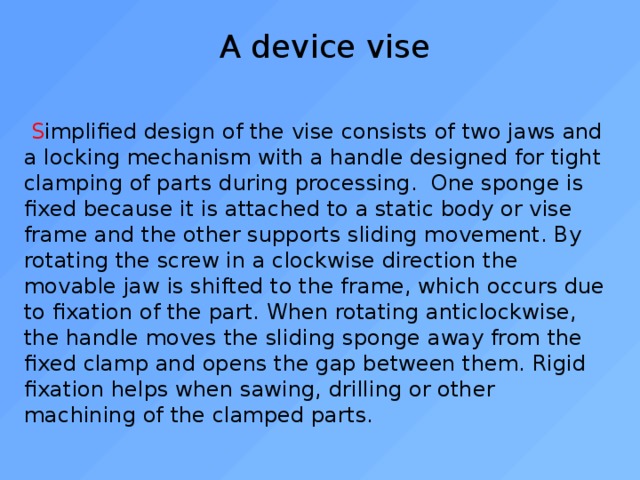 A device vise  S implified design of the vise consists of two jaws and a locking mechanism with a handle designed for tight clamping of parts during processing. One sponge is fixed because it is attached to a static body or vise frame and the other supports sliding movement. By rotating the screw in a clockwise direction the movable jaw is shifted to the frame, which occurs due to fixation of the part. When rotating anticlockwise, the handle moves the sliding sponge away from the fixed clamp and opens the gap between them. Rigid fixation helps when sawing, drilling or other machining of the clamped parts. 