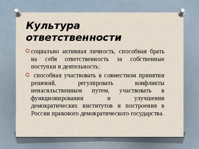 Культура ответственности социально активная личность, способная брать на себя ответственность за собственные поступки и деятельность;  способная участвовать в совместном принятии решений, регулировать конфликты ненасильственным путем, участвовать в функционировании и улучшении демократических институтов и построения в России правового демократического государства. 