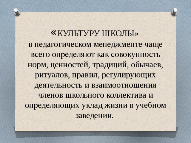 « КУЛЬТУРУ ШКОЛЫ»  в педагогическом менеджменте чаще всего определяют как совокупность норм, ценностей, традиций, обычаев, ритуалов, правил, регулирующих деятельность и взаимоотношения членов школьного коллектива и определяющих уклад жизни в учебном заведении. 