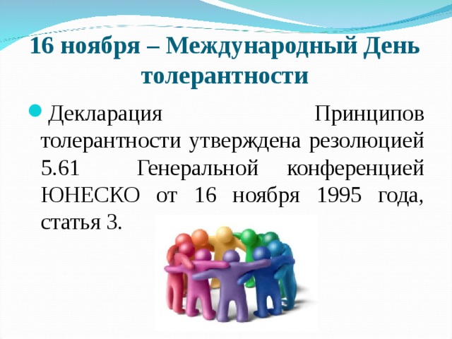 16 ноября – Международный День толерантности Декларация Принципов толерантности утверждена резолюцией 5.61 Генеральной конференцией ЮНЕСКО от 16 ноября 1995 года, статья 3. 