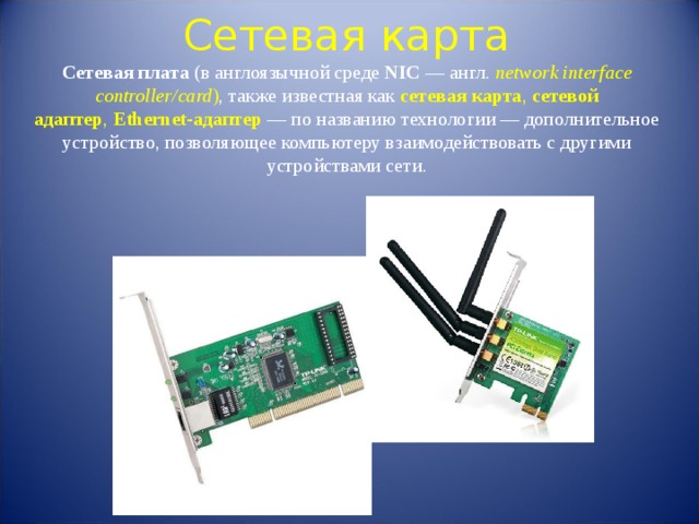 Сетевая карта  Сетевая плата  (в англоязычной среде  NIC  — англ.  network interface controller/card ) , также известная как  сетевая карта ,  сетевой адаптер ,  Ethernet-адаптер  — по названию технологии — дополнительное устройство, позволяющее компьютеру взаимодействовать с другими устройствами сети. 