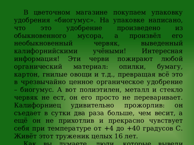 В цветочном магазине покупаем упаковку удобрения «биогумус». На упаковке написано, что это удобрение произведено из обыкновенного мусора, а произвёл его необыкновенный червяк, выведенный калифорнийскими учёными! Интересная информация! Эти черви пожирают любой органический материал: опилки, бумагу, картон, гнилые овощи и т.д., превращая всё это в чрезвычайно ценное органическое удобрение – биогумус. А вот полиэтилен, металл и стекло червяк не ест, он его просто не переваривает. Калифорниец удивительно прожорлив: он съедает в сутки два раза больше, чем весит, а ещё он не прихотлив и прекрасно чувствует себя при температуре от +4 до +40 градусов С. Живёт этот труженик целых 16 лет. Как вы думаете, люди, которые вывели такого червяка, нарушили законы экологии или нет?