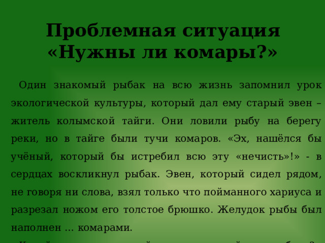 Проблемная ситуация «Нужны ли комары?» Один знакомый рыбак на всю жизнь запомнил урок экологической культуры, который дал ему старый эвен – житель колымской тайги. Они ловили рыбу на берегу реки, но в тайге были тучи комаров. «Эх, нашёлся бы учёный, который бы истребил всю эту «нечисть»!» - в сердцах воскликнул рыбак. Эвен, который сидел рядом, не говоря ни слова, взял только что пойманного хариуса и разрезал ножом его толстое брюшко. Желудок рыбы был наполнен … комарами. Какой же экологический урок дал старый эвен рыбаку?