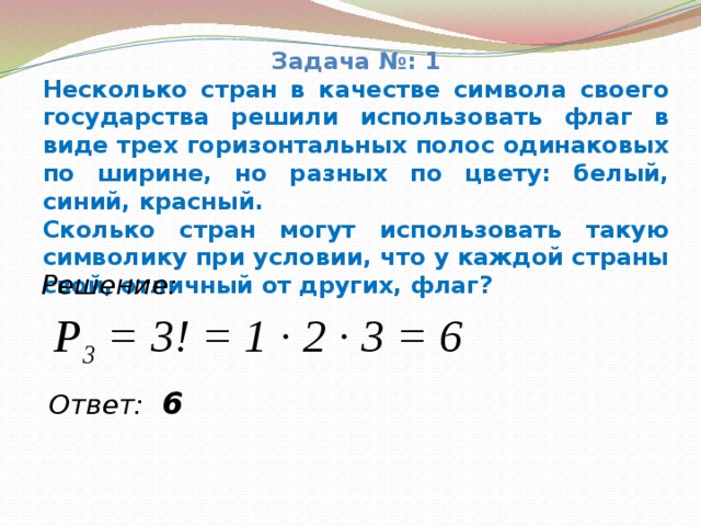 Задача №: 1 Несколько стран в качестве символа своего государства решили использовать флаг в виде трех горизонтальных полос одинаковых по ширине, но разных по цвету: белый, синий, красный. Сколько стран могут использовать такую символику при условии, что у каждой страны свой, отличный от других, флаг? Решение: P 3 = 3! = 1 ∙ 2 ∙ 3 = 6 Ответ: 6  