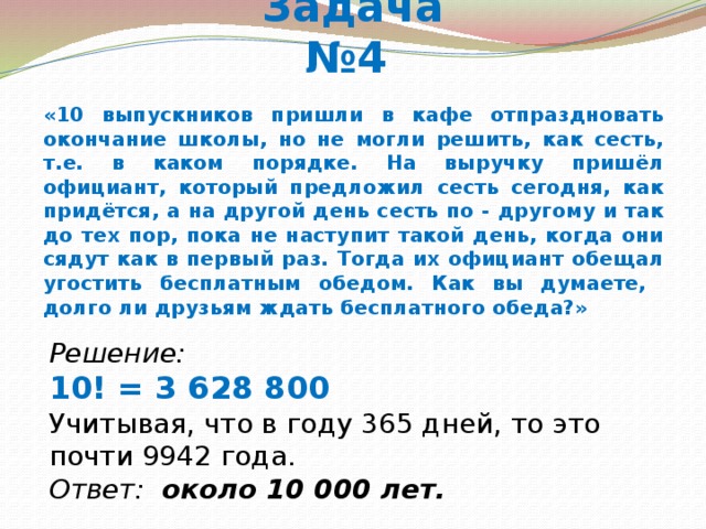 Задача №4 «10 выпускников пришли в кафе отпраздновать окончание школы, но не могли решить, как сесть, т.е. в каком порядке. На выручку пришёл официант, который предложил сесть сегодня, как придётся, а на другой день сесть по - другому и так до тех пор, пока не наступит такой день, когда они сядут как в первый раз. Тогда их официант обещал угостить бесплатным обедом. Как вы думаете, долго ли друзьям ждать бесплатного обеда?» Решение: 10! = 3 628 800 Учитывая, что в году 365 дней, то это почти 9942 года. Ответ: около 10 000 лет. 