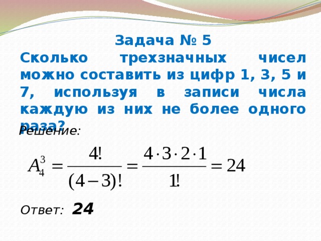 Задача № 5 Сколько трехзначных чисел можно составить из цифр 1, 3, 5 и 7, используя в записи числа каждую из них не более одного раза? Решение: Ответ: 24  