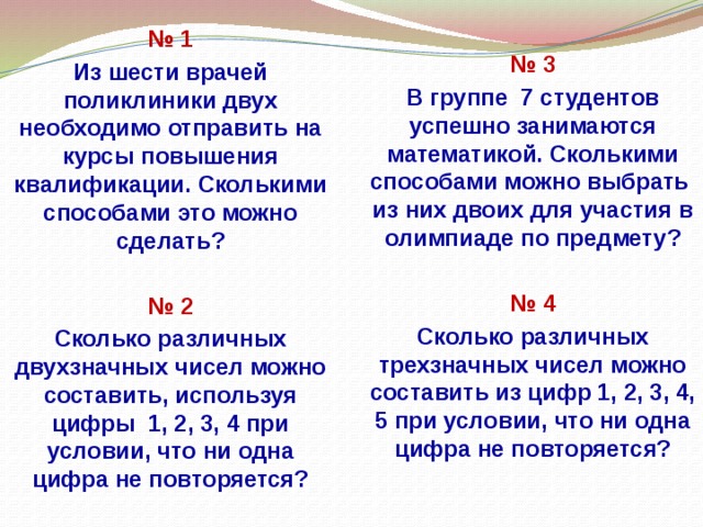 № 1 № 3 Из шести врачей поликлиники двух необходимо отправить на курсы повышения квалификации. Сколькими способами это можно сделать? В группе 7 студентов успешно занимаются математикой. Сколькими способами можно выбрать из них двоих для участия в олимпиаде по предмету?   № 2 № 4 Сколько различных двухзначных чисел можно составить, используя цифры 1, 2, 3, 4 при условии, что ни одна цифра не повторяется? Сколько различных трехзначных чисел можно составить из цифр 1, 2, 3, 4, 5 при условии, что ни одна цифра не повторяется?     