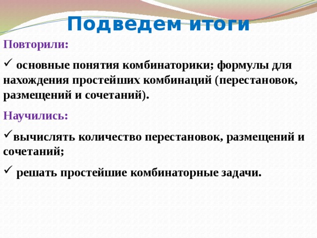 Подведем итоги Повторили:  основные понятия комбинаторики; формулы для нахождения простейших комбинаций (перестановок, размещений и сочетаний). Научились: вычислять количество перестановок, размещений и сочетаний;  решать простейшие комбинаторные задачи.  