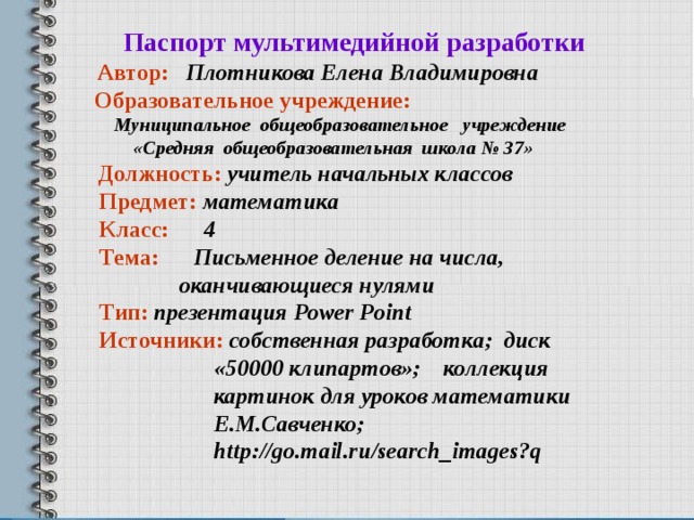    Паспорт мультимедийной разработки   Автор: Плотникова Елена Владимировна  Образовательное учреждение:  Муниципальное общеобразовательное учреждение  «Средняя общеобразовательная школа № 37»  Должность: учитель начальных классов  Предмет:  математика  Класс: 4  Тема:  Письменное деление на числа,  оканчивающиеся нулями  Тип: презентация Power Point  Источники: собственная разработка; диск  «50000 клипартов»; коллекция  картинок для уроков математики  Е.М.Савченко;  http://go.mail.ru/search_images?q 