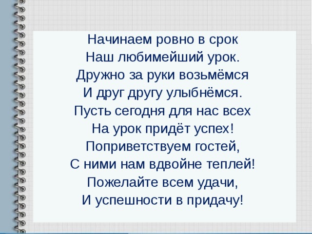 Начинаем ровно в срок  Наш любимейший урок.  Дружно за руки возьмёмся  И друг другу улыбнёмся.  Пусть сегодня для нас всех  На урок придёт успех!  Поприветствуем гостей,  С ними нам вдвойне теплей!  Пожелайте всем удачи,  И успешности в придачу! 