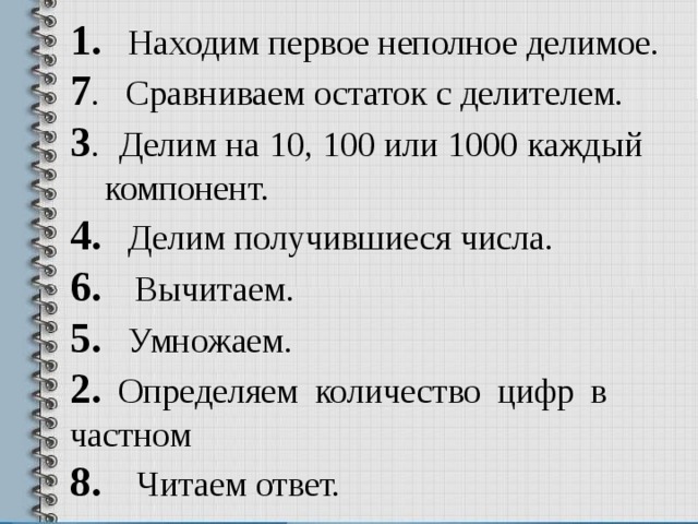 1. Находим первое неполное делимое. 7 . Сравниваем остаток с делителем. 3 . Делим на 10, 100 или 1000 каждый компонент. 4. Делим получившиеся числа. 6. Вычитаем. 5. Умножаем. 2. Определяем количество цифр в частном 8. Читаем ответ. 