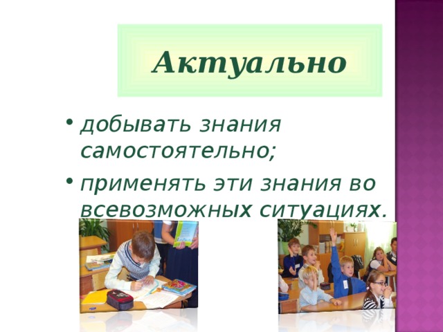 Актуально добывать знания самостоятельно; применять эти знания во всевозможных ситуациях. 
