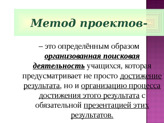 Метод проектов- – это определённым образом организованная поисковая деятельность учащихся, которая предусматривает не просто достижение результата , но и организацию процесса достижения этого результата с обязательной презентацией этих результатов. 