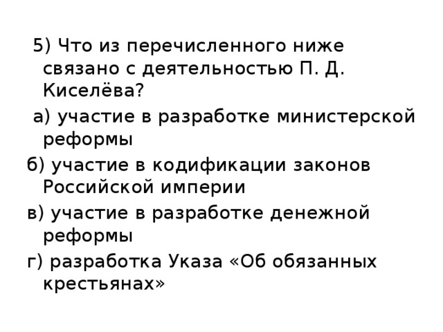   5) Что из перечисленного ниже связано с деятельностью П. Д. Киселёва?  а) участие в разработке министерской реформы б) участие в кодификации законов Российской империи в) участие в разработке денежной реформы г) разработка Указа «Об обязанных крестьянах» 